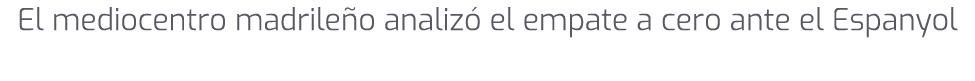 El mediocentro madrile o analiz el empate a cero ante el Espanyol