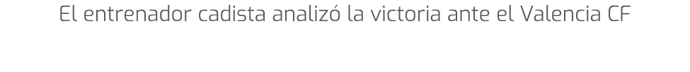 El entrenador cadista analiz la victoria ante el Valencia CF