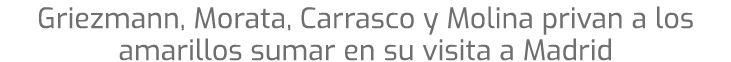 Griezmann, Morata, Carrasco y Molina privan a los amarillos sumar en su visita a Madrid