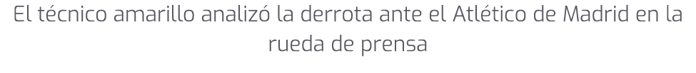 El t cnico amarillo analiz la derrota ante el Atl tico de Madrid en la rueda de prensa
