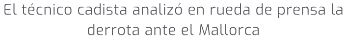El t cnico cadista analiz en rueda de prensa la derrota ante el Mallorca