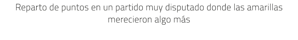 Reparto de puntos en un partido muy disputado donde las amarillas merecieron algo m s