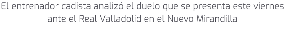 El entrenador cadista analiz el duelo que se presenta este viernes ante el Real Valladolid en el Nuevo Mirandilla 