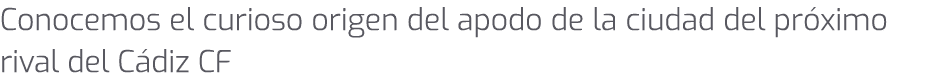 Conocemos el curioso origen del apodo de la ciudad del pr ximo rival del C diz CF