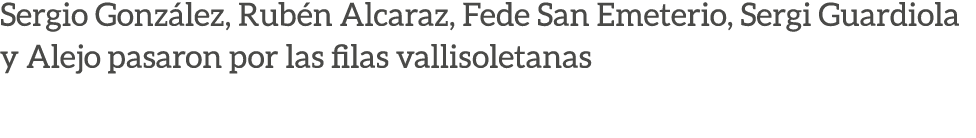 Sergio Gonz lez, Rub n Alcaraz, Fede San Emeterio, Sergi Guardiola y Alejo pasaron por las filas vallisoletanas