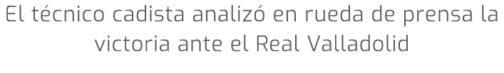 El t cnico cadista analiz en rueda de prensa la victoria ante el Real Valladolid
