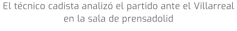 El t cnico cadista analiz el partido ante el Villarreal en la sala de prensadolid