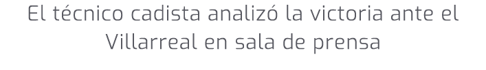 El t cnico cadista analiz la victoria ante el Villarreal en sala de prensa