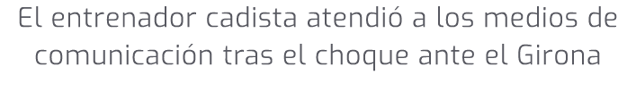 El entrenador cadista atendi a los medios de comunicaci n tras el choque ante el Girona