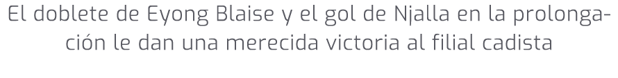 El doblete de Eyong Blaise y el gol de Njalla en la prolongaci n le dan una merecida victoria al filial cadista