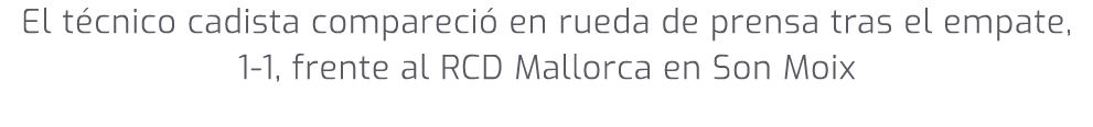 El t cnico cadista compareci en rueda de prensa tras el empate, 1 1, frente al RCD Mallorca en Son Moix