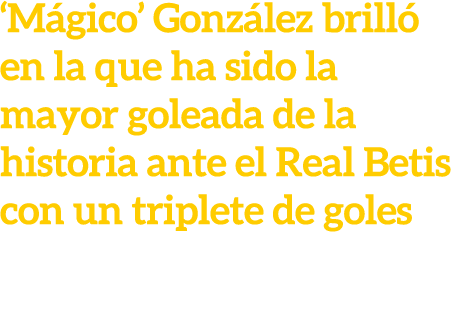 ‘M gico’ Gonz lez brill en la que ha sido la mayor goleada de la historia ante el Real Betis con un triplete de goles