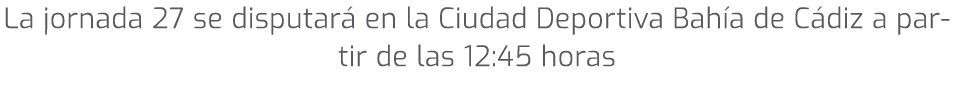 La jornada 27 se disputar en la Ciudad Deportiva Bah a de C diz a partir de las 12:45 horas 
