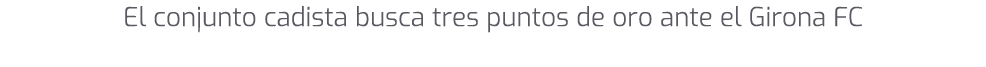 El conjunto cadista busca tres puntos de oro ante el Girona FC