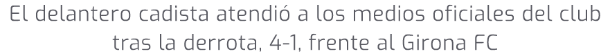 El delantero cadista atendi a los medios oficiales del club tras la derrota, 4 1, frente al Girona FC 