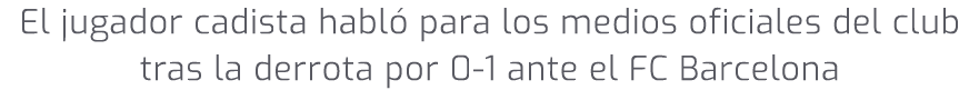 El jugador cadista habl para los medios oficiales del club tras la derrota por 0 1 ante el FC Barcelona 