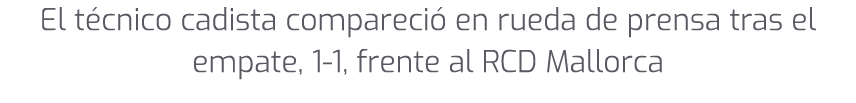 El t cnico cadista compareci en rueda de prensa tras el empate, 1 1, frente al RCD Mallorca 
