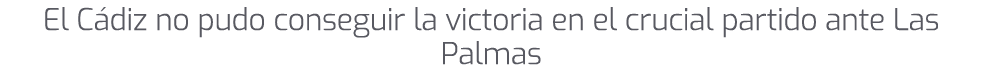 El C diz no pudo conseguir la victoria en el crucial partido ante Las Palmas 