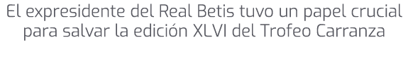 El expresidente del Real Betis tuvo un papel crucial para salvar la edici n XLVI del Trofeo Carranza
