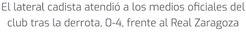 El lateral cadista atendi a los medios oficiales del club tras la derrota, 0 4, frente al Real Zaragoza 