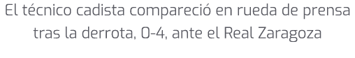 El t cnico cadista compareci en rueda de prensa tras la derrota, 0 4, ante el Real Zaragoza 
