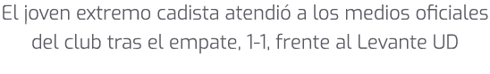 El joven extremo cadista atendi a los medios oficiales del club tras el empate, 1 1, frente al Levante UD 