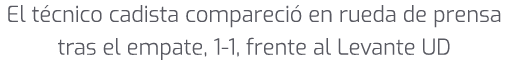 El t cnico cadista compareci en rueda de prensa tras el empate, 1 1, frente al Levante UD 