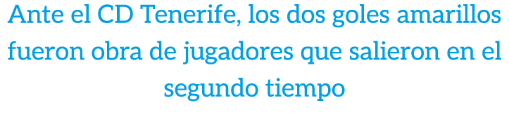 Ante el CD Tenerife, los dos goles amarillos fueron obra de jugadores que salieron en el segundo tiempo