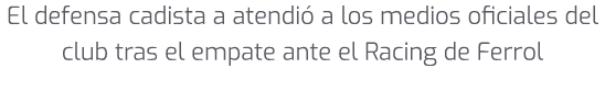 El defensa cadista a atendi a los medios oficiales del club tras el empate ante el Racing de Ferrol