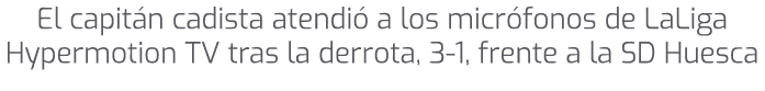 El capit n cadista atendi a los micr fonos de LaLiga Hypermotion TV tras la derrota, 3 1, frente a la SD Huesca