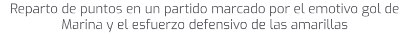 Reparto de puntos en un partido marcado por el emotivo gol de Marina y el esfuerzo defensivo de las amarillas 