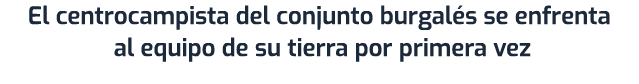 El centrocampista del conjunto burgal s se enfrenta al equipo de su tierra por primera vez