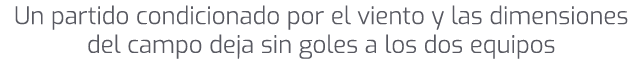 Un partido condicionado por el viento y las dimensiones del campo deja sin goles a los dos equipos 