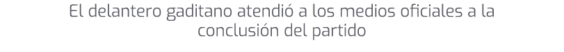 El delantero gaditano atendi a los medios oficiales a la conclusi n del partido