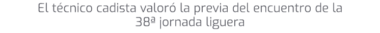 El t cnico cadista valor la previa del encuentro de la 38ª jornada liguera