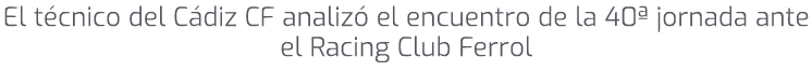 El t cnico del C diz CF analiz el encuentro de la 40ª jornada ante el Racing Club Ferrol