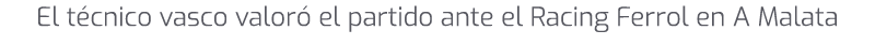 El t cnico vasco valor el partido ante el Racing Ferrol en A Malata