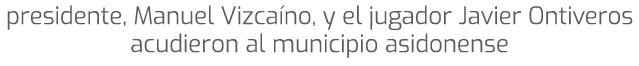 presidente, Manuel Vizca no, y el jugador Javier Ontiveros acudieron al municipio asidonense