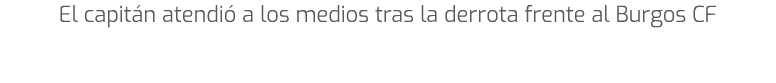El capit n atendi a los medios tras la derrota frente al Burgos CF 