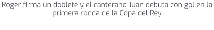Roger firma un doblete y el canterano Juan debuta con gol en la primera ronda de la Copa del Rey