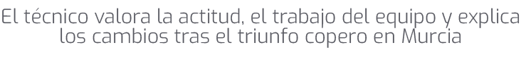 El t cnico valora la actitud, el trabajo del equipo y explica los cambios tras el triunfo copero en Murcia 