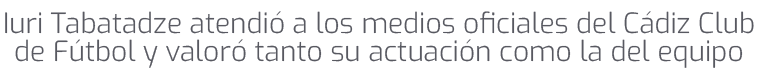 Iuri Tabatadze atendi a los medios oficiales del C diz Club de F tbol y valor  tanto su actuaci n como la del equipo 