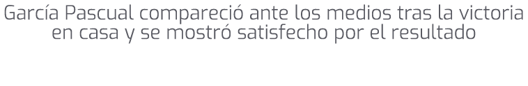 Garc a Pascual compareci ante los medios tras la victoria en casa y se mostr  satisfecho por el resultado