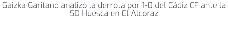 Gaizka Garitano analiz la derrota por 1 0 del C diz CF ante la SD Huesca en El Alcoraz