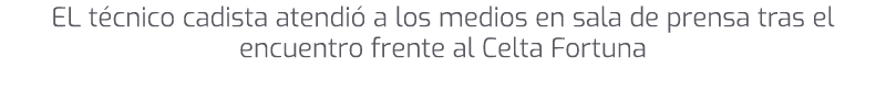 EL t cnico cadista atendi a los medios en sala de prensa tras el encuentro frente al Celta Fortuna